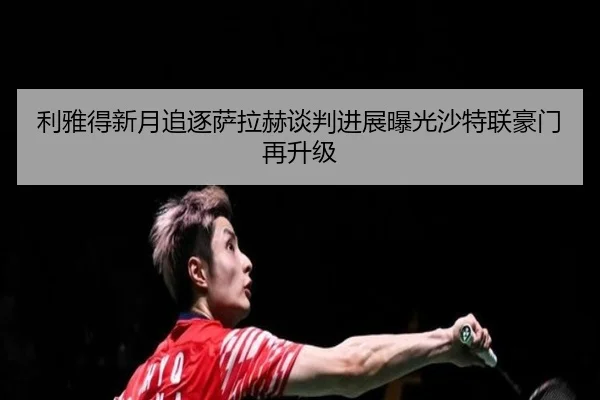 利雅得新月追逐萨拉赫谈判进展曝光沙特联豪门再升级